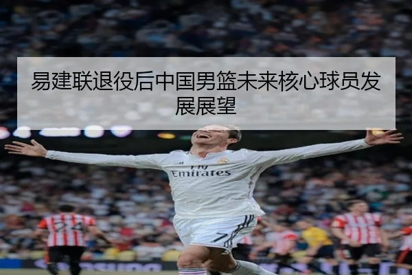 易建联退役后中国男篮未来核心球员发展展望 - migusprot